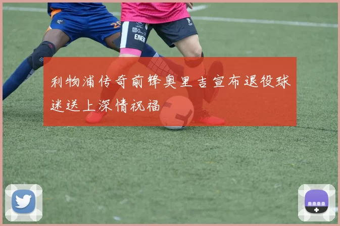 利物浦传奇前锋奥里吉宣布退役球迷送上深情祝福