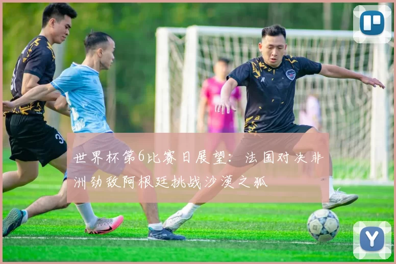 世界杯第6比赛日展望：法国对决非洲劲敌阿根廷挑战沙漠之狐