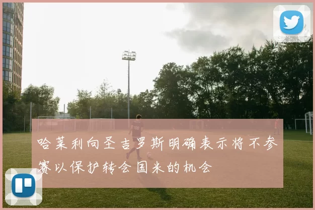 哈莱利向圣吉罗斯明确表示将不参赛以保护转会国米的机会
