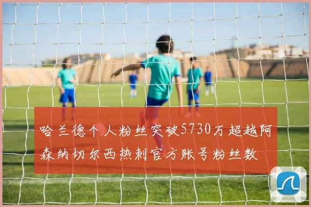 哈兰德个人粉丝突破5730万超越阿森纳切尔西热刺官方账号粉丝数